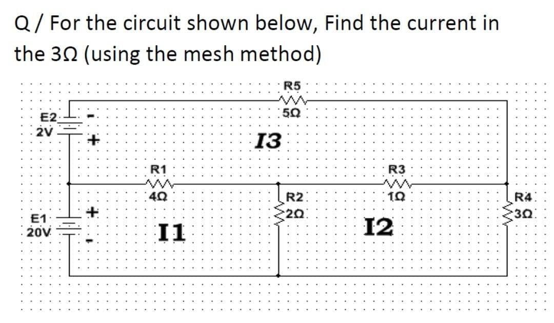 Q/ For the circuit shown below, Find the current in
the 30 (using the mesh method)
R5
50
E2
2V
13
R1
R3
R2
20
R4:
3쇼:
E1
I1
12
20v
...........
..... ....
....
....
....
...
..
....
...
....
....
....
....
....
....
....
....
...
....
....
....
....
... .
....
...
...
....
....
