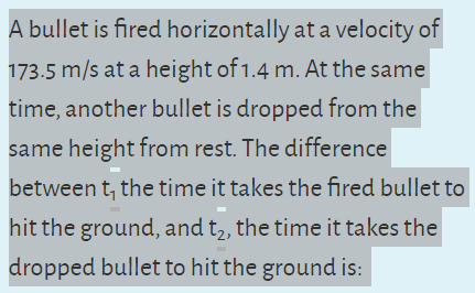 A bullet is fired horizontally at a velocity of
173.5 m/s at a height of 1.4 m. At the same
time, another bullet is dropped from the
same height from rest. The difference
between t, the time it takes the fired bullet to
hit the ground, and t2, the time it takes the
dropped bullet to hit the ground is:
