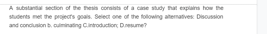 A substantial section of the thesis consists of a case study that explains how the
students met the project's goals. Select one of the following alternatives: Discussion
and conclusion b. culminating C.introduction; D.resume?