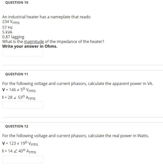 QUESTION 10
An industrial heater has a nameplate that reads:
234 Vrms
57 Hz
5 KVA
0.87 lagging
What is the magnitude of the impedance of the heater?
Write your answer in Ohms.
QUESTION 11
For the following voltage and current phasors, calculate the apparent power in VA.
V = 146 4 5⁰ Vrms
1 = 28 530 Arms
2
QUESTION 12
For the following voltage and current phasors, calculate the real power in Watts.
V = 123 / 190 Vrms
1 = 14 Z 40⁰ Arms