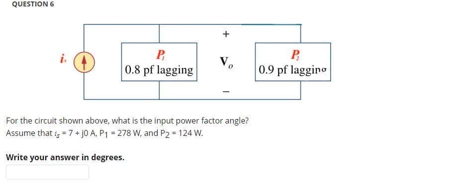 QUESTION 6
P
0.8 pf lagging
For the circuit shown above, what is the input power factor angle?
Assume that is = 7 + j0 A, P₁ = 278 W, and P2 = 124 W.
Write your answer in degrees.
+
To
P
0.9 pf lagging