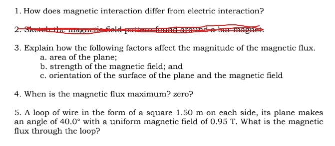 1. How does magnetic interaction differ from electric interaction?
2. Sketch the magnetic field pattern=fox round a bar magnet.
3. Explain how the following factors affect the magnitude of the magnetic flux.
a. area of the plane;
b. strength of the magnetic field; and
c. orientation of the surface of the plane and the magnetic field
4. When is the magnetic flux maximum? zero?
5. A loop of wire in the form of a square 1.50 m on each side, its plane makes
an angle of 40.0° with a uniform magnetic field of 0.95 T. What is the magnetic
flux through the loop?