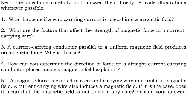 Read the questions carefully and answer them briefly. Provide illustrations
whenever possible.
1. What happens if a wire carrying current is placed into a magnetic field?
2. What are the factors that affect the strength of magnetic force in a current-
carrying wire?
3. A current-carrying conductor parallel to a uniform magnetic field produces
no magnetic force. Why is this so?
4. How can you determine the direction of force on a straight current carrying
conductor placed inside a magnetic field explain it?
5. A magnetic force is exerted to a current carrying wire in a uniform magnetic
field. A current carrying wire also induces a magnetic field. If it is the case, does
it mean that the magnetic field is not uniform anymore? Explain your answer.