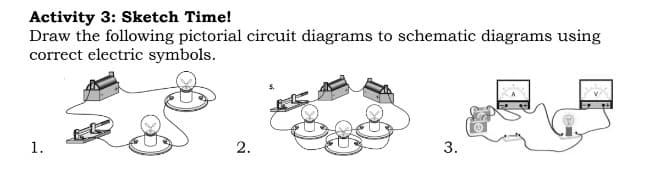 Activity 3: Sketch Time!
Draw the following pictorial circuit diagrams to schematic diagrams using
correct electric symbols.
1.
2.
3.
