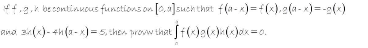 If f,g,h becontinuous functions on [0, a]such that f(a- x)=f(x),g(a-x)=-g(x)
and sh(x)- 4h(a- x)= 5, then provw that | f(x)g(x)h(x)dx=0.
