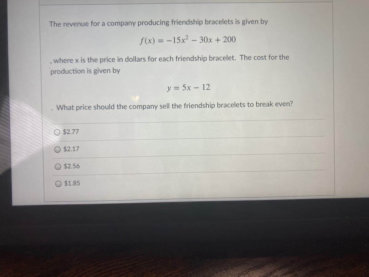 The revenue for a company producing friendship bracelets is given by
f(x) = -15x2 - 30x + 200
where x is the price in dollars for each friendship bracelet. The cost for the
production is given by
y = 5x – 12
What price should the company sell the friendship bracelets to break even?
$2.77
O $2.17
$2.56
O $1.85
