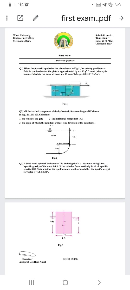 团 2
first exam..pdf >
Wasit University
Engineering Colege
Mech.and. Dept.
Sub:fluid mech.
Time :2hour
Date: 25 /2 /2021
Class:2nd year
First Exam.
Answer all questions
Q1) When the force (P) applied to the plate shown in Fig.1 the velocity profile for a
fluid is confined under the plate is approximated by u = 12 y"5 mm/s ,where y i
in mm. Calculate the shear stress at y = 16 mm. Take u = 0.8x10* N.s/m².
Fig.1
Q2) ) If the vertical component of the hydrostatic force on the gate BC shown
in fig.2 is 1200 kN .Calculate :
1- the width of the gate
2- the horizontal component (Fu)
3- the angle
which the resultant will act (the direction of the resultant).
Fig.2
Q3) A solid wood cylinder of diameter 2 ft and height of 4 ft as shown in Fig.3,the
specific gravity of the wood is 0.6 .If the cylinder floats vertically in oil of specific
gravity 0.85. State whether the equilibrium is stable or unstable. the specific weight
for water y- 62.4 Ib/ft.
4 ft
2 ft
Fig.3
Еxaminer
GOOD LUCK
Asst.prof .Dr.Hadi Abeid
II
>
