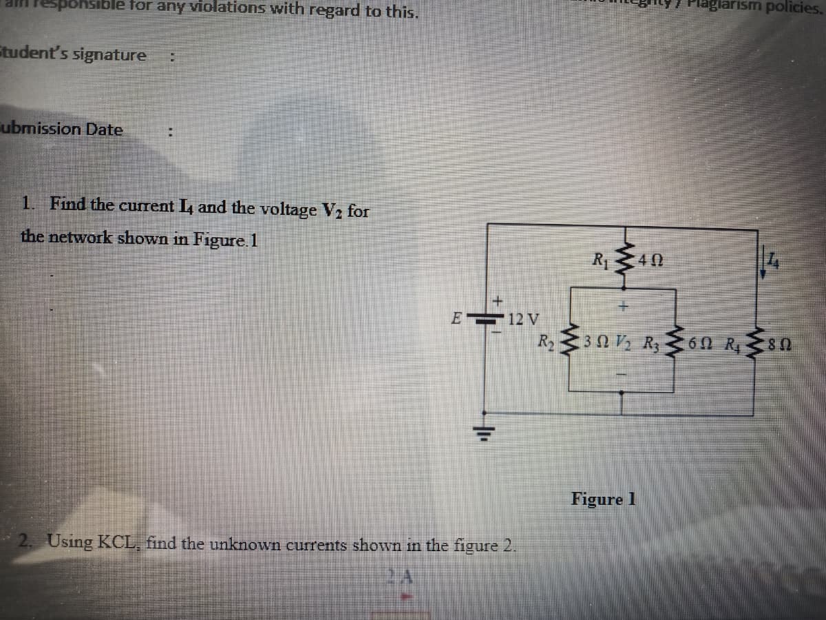 ohsible for any violations with regard to this.
lagiarism policies.
Student's signature
ubmission Date
1. Find the current L and the voltage V, for
the network shown in Figure.1
R40
E 12 V
R2 30 V, R, 60 R80
Figure 1
Using KCL, find the unknown currents shown in the figure 2.
W
