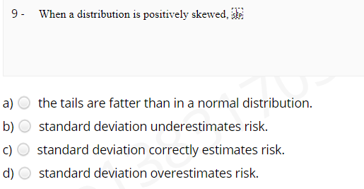 9- When a distribution is positively skewed,
a)
the tails are fatter than in a normal distribution.
b)
standard deviation underestimates risk.
standard deviation correctly estimates risk.
d)
standard deviation overestimates risk.
