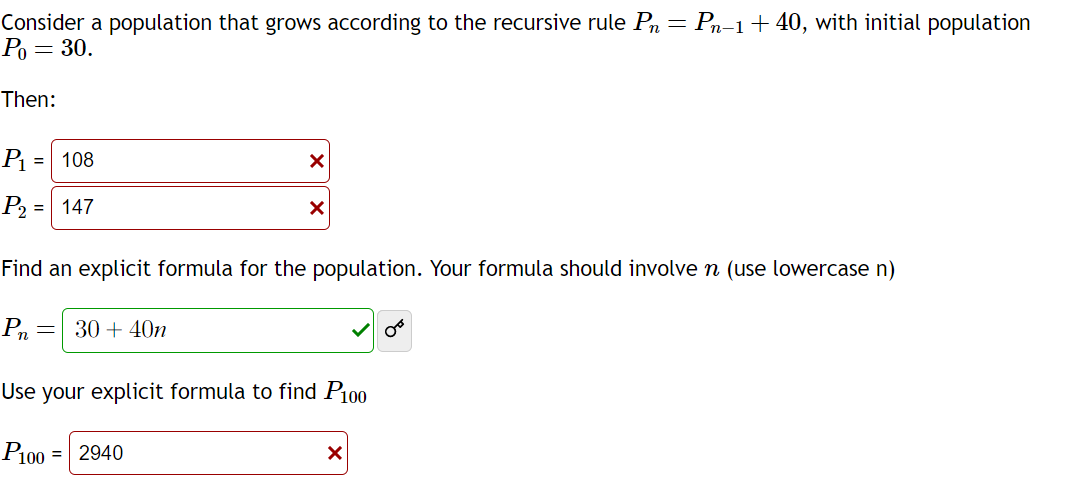 Consider a population that grows according to the recursive rule P = Pn−1+ 40, with initial population
Po = 30.
Then:
P₁ = 108
P₂ = 147
=
X
Find an explicit formula for the population. Your formula should involve n (use lowercase n)
Pn
30+ 40n
X
Use your explicit formula to find P100
P100= 2940
X