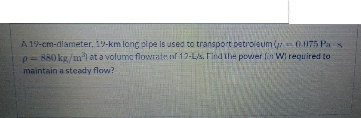 A 19-cm-diameter, 19-km long pipe is used to transport petroleum (1= 0.075 Pa s.
p= 880 kg/m') at a volume flowrate of 12-L/s. Find the power (in W) required to
maintain a steady flow?
