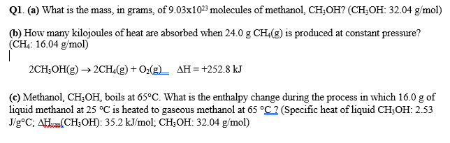 Q1. (a) What is the mass, in grams, of 9.03x1023 molecules of methanol, CH;OH? (CH;OH: 32.04 g/mol)
(b) How many kilojoules of heat are absorbed when 24.0 g CH:(g) is produced at constant pressure?
(CH;: 16.04 g/mol)
2CH;OH(g) → 2CH4(g) + O2(g) AH=+252.8 kJ
(c) Methanol, CH;OH, boils at 65°C. What is the enthalpy change during the process in which 16.0 g of
liquid methanol at 25 °C is heated to gaseous methanol at 65 °C? (Specific heat of liquid CH;OH: 2.53
J/g°C; AHun(CH;OH): 35.2 kJ/mol; CH;OH: 32.04 g/mol)
