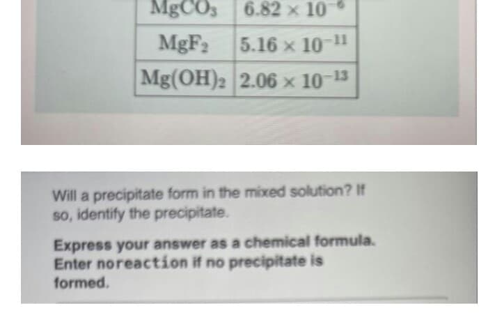 MgCO,
6.82 x 10
MgF2
5.16 x 10-11
Mg(OH)2 2.06 × 10-13
Will a precipitate form in the mixed solution? If
so, identify the precipitate.
Express your answer as a chemical formula.
Enter noreaction if no precipitate is
formed.
