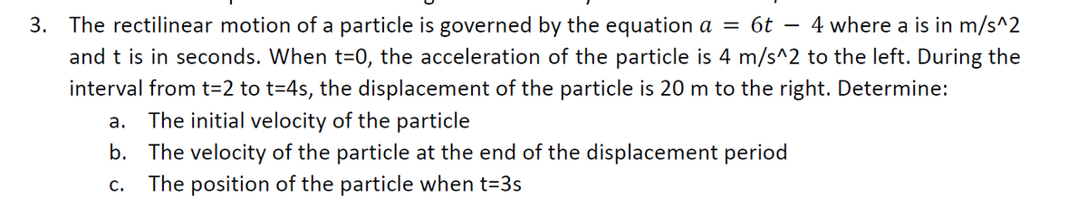 3. The rectilinear motion of a particle is governed by the equation a = 6t
4 where a is in m/s^2
and t is in seconds. When t=0, the acceleration of the particle is 4 m/s^2 to the left. During the
interval from t=2 to t=4s, the displacement of the particle is 20 m to the right. Determine:
The initial velocity of the particle
a.
b. The velocity of the particle at the end of the displacement period
C.
The position of the particle when t=3s
