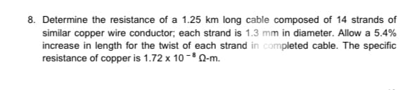8. Determine the resistance of a 1.25 km long cable composed of 14 strands of
similar copper wire conductor; each strand is 1.3 mm in diameter. Allow a 5.4%
increase in length for the twist of each strand in completed cable. The specific
resistance of copper is 1.72 x 10-³ Q-m.

