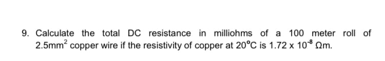 9. Calculate the total DC resistance in milliohms of a 100 meter roll of
2.5mm? copper wire if the resistivity of copper at 20°C is 1.72 x 10* Qm.
