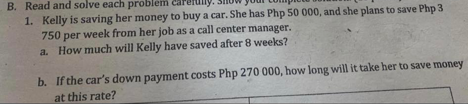 B. Read and solve each problem ca
1. Kelly is saving her money to buy a car. She has Php 50 000, and she plans to save Php 3
750 per week from her job as a call center manager.
a. How much will Kelly have saved after 8 weeks?
b. If the car's down payment costs Php 270 000, how long will it take her to save money
at this rate?
