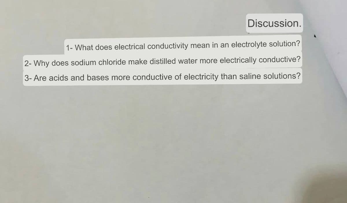 Discussion.
1- What does electrical conductivity mean in an electrolyte solution?
2- Why does sodium chloride make distilled water more electrically conductive?
3- Are acids and bases more conductive of electricity than saline solutions?
