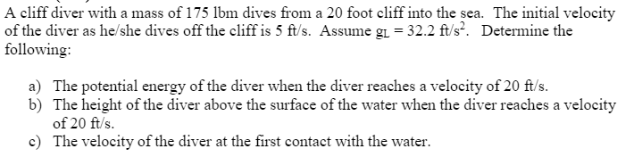 A cliff diver with a mass of 175 lbm dives from a 20 foot cliff into the sea. The initial velocity
of the diver as he/she dives off the cliff is 5 ft/s. Assume gi = 32.2 ft/s. Determine the
following:
a) The potential energy of the diver when the diver reaches a velocity of 20 ft/s.
b) The height of the diver above the surface of the water when the diver reaches a velocity
of 20 ft/s.
c) The velocity of the diver at the first contact with the water.
