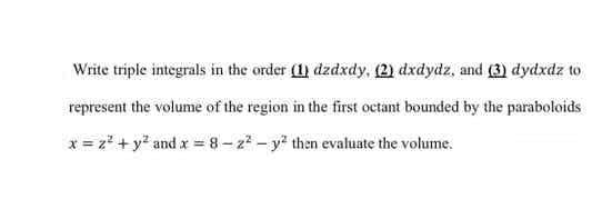 Write triple integrals in the order (1) dzdxdy, (2) dxdydz, and (3) dydxdz to
represent the volume of the region in the first octant bounded by the paraboloids
x = z2 + y? and x = 8 - z? – y? then evaluate the volume.

