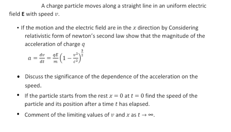 A charge particle moves along a straight line in an uniform electric
field E with speed v.
• If the motion and the electric field are in the x direction by Considering
relativistic form of newton's second law show that the magnitude of the
acceleration of charge q
a =
dt
dv
qE
(1-
m
Discuss the significance of the dependence of the acceleration on the
speed.
If the particle starts from the rest x = 0 at t = 0 find the speed of the
particle and its position after a time t has elapsed.
• Comment of the limiting values of v and x as t –→∞
