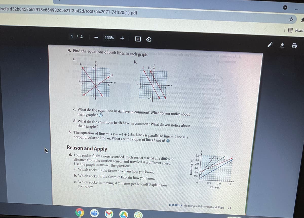 ivefs-d32b8458662918c664932c5e21f3a42d/root/p%2071-74%20(1).pdf
E Readi
1 / 4
100%
4. Find the equations of both lines in each graph.
b.
i. i.
र
ii.
COMARCAOM
c. What do the equations in 4a have in common? What do you notice about
their graphs? @
d. What do the equations in 4b have in common? What do you notice about
their graphs?
5. The equation of line m is y =-4+ 2.5x. Line l is parallel to line m, Line n is
perpendicular to line m. What are the slopes of lines I and n? h
Reason and Apply
3.0
6. Four rocket flights were recorded. Each rocket started at a different
distance from the motion sensor and traveled at a different speed,
Use the graph to answer the questions.
a. Which rocket is the fastest? Explain how you know.
E 2.5
2.0
1.5+
1.0
0.5
b. Which rocket is the slowest? Explain how you know.
0.5
1.0
1.5
c. Which rocket is moving at 2 meters per second? Explain how
you know.
Time (s)
LESSON 1.6 Modeling with Intercept and Slope 71
Distance (m)
☆国
