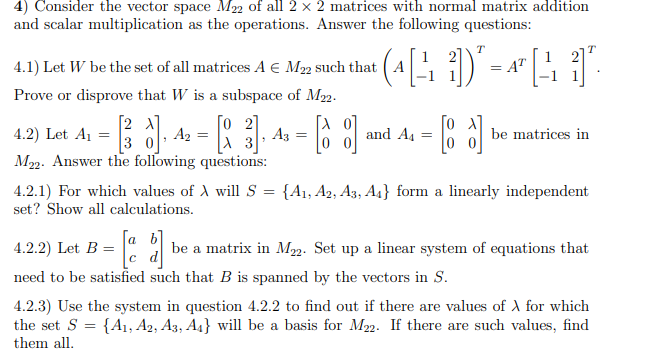 4) Consider the vector space M22 of all 2 x 2 matrices with normal matrix addition
and scalar multiplication as the operations. Answer the following questions:
T
T
1
4.1) Let W be the set of all matrices A E M22 such that ( A
= AT
Prove or disprove that W is a subspace of M2.
A1 =
[2 A]
A2
3 0
[o 2]
A3
4.2)
Let
and A4
be matrices in
M22. Answer the following questions:
4.2.1) For which values of A will S = {A1, A2, A3, A4} form a linearly independent
set? Show all calculations.
a
4.2.2) Let B
be a matrix in Mm. Set up a linear system of equations that
d
need to be satisfied such that B is spanned by the vectors in S.
4.2.3) Use the system in question 4.2.2 to find out if there are values of A for which
the set S = {A1, A2, A3, A4} will be a basis for M22. If there are such values, find
them all.
