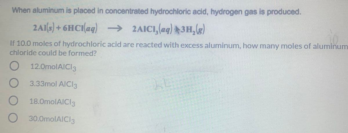 When aluminum is placed in concentrated hydrochloric acid, hydrogen gas is produced.
2A1(s)+6HCI(aq) →
2AICI,(ag) ►3H,le)
If 10.0 moles of hydrochloric acid are reacted with excess aluminum, how many moles of aluminum
chloride could be formed?
O 12.0molAICI3
O 3.33mol AICI3
18.0molAICI3
30.0molAICI3
