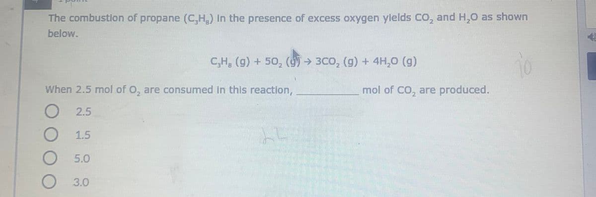 The combustlon of propane (C,H,) In the presence of excess oxygen ylelds CO, and H,0 as shown
below.
C,H, (g) + 50, (95→ 3Co, (g) + 4H,0 (g)
When 2.5 mol of O, are consumed in this reaction,
mol of CO, are produced.
O
2.5
1.5
O 5.0
O3.0
