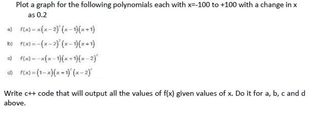 Plot a graph for the following polynomials each with x=-100 to +100 with a change in x
as 0.2
) f(x) = x{x-2) (x-1)(x-1)
b) f(x) = -(x-2) (x-)(x+1)
) f(x) --x{x-1}(x+1)(x-2)
d fix) (1-x)(x+1) (x-2)
Write c++ code that will output all the values of f(x) given values of x. Do it for a, b, c and d
above.
