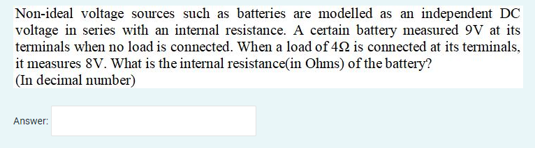 Non-ideal voltage sources such as batteries are modelled as an independent DC
voltage in series with an internal resistance. A certain battery measured 9V at its
terminals when no load is connected. When a load of 42 is connected at its terminals,
it measures 8V. What is the internal resistance(in Ohms) of the battery?
(In decimal number)
Answer:
