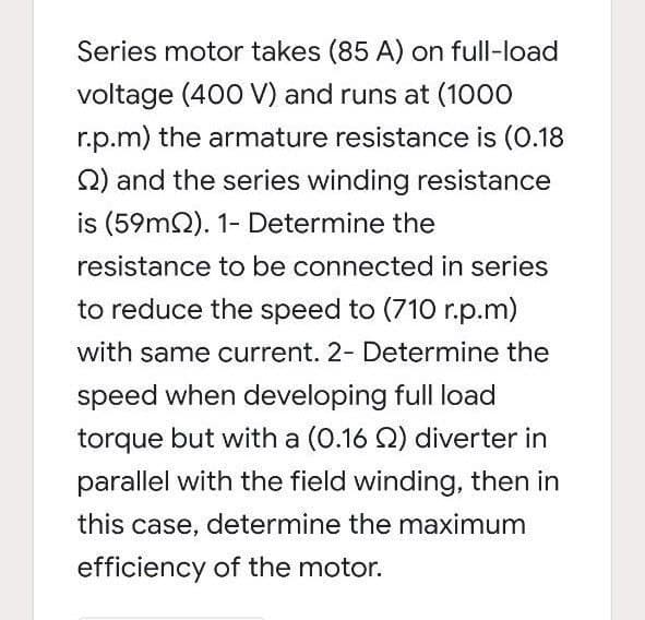 Series motor takes (85 A) on full-load
voltage (400 V) and runs at (1000
r.p.m) the armature resistance is (0.18
Q) and the series winding resistance
is (59m2). 1- Determine the
resistance to be connected in series
to reduce the speed to (710 r.p.m)
with same current. 2- Determine the
speed when developing full load
torque but with a (0.16 Q) diverter in
parallel with the field winding, then in
this case, determine the maximum
efficiency of the motor.
