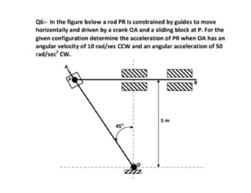 Q6:- In the figure below a rod PR is constrained by guides to move
horizontally and driven by a crank OA and a sliding block at P. For the
given configuration determine the acceleration of PR when OA has an
angular velocity of 10 rad/sec CCW and an angular acceleration of 50
rad/sec' cw.
5m
45
