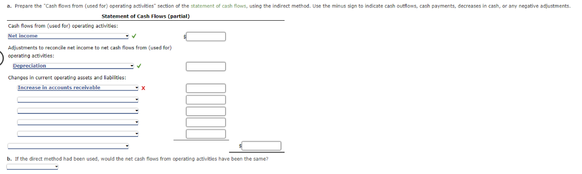 a. Prepare the "Cash flows from (used for) operating activities" section of the statement of cash flows, using the indirect method. Use the minus sign to indicate cash outflows, cash payments, decreases in cash, or any negative adjustments.
Statement of Cash Flows (partial)
Cash flows from (used for) operating activities:
Net income
✓
Adjustments to reconcile net income to net cash flows from (used for)
operating activities:
Depreciation
Changes in current operating assets and liabilities:
Increase in accounts receivable
X
b. If the direct method had been used, would the net cash flows from operating activities have been the same?