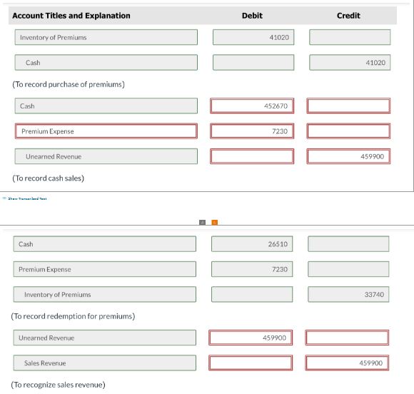 Account Titles and Explanation
Inventory of Premiums
Cash
(To record purchase of premiums)
Cash
Premium Expense
Unearned Revenue
(To record cash sales)
Show Tal
Cash
Premium Expense
Inventory of Premiums
(To record redemption for premiums)
Unearned Revenue
Sales Revenue
(To recognize sales revenue)
Debit
41020
452670
7230
26510
7230
459900
Credit
41020
000 00
459900
33740
459900