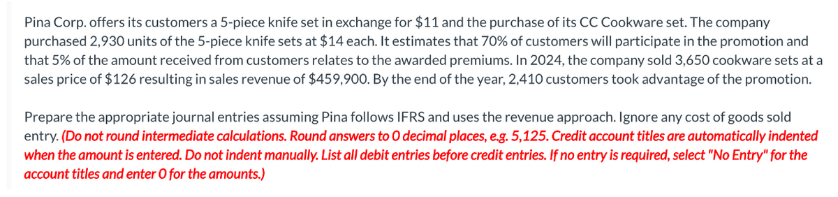 Pina Corp. offers its customers a 5-piece knife set in exchange for $11 and the purchase of its CC Cookware set. The company
purchased 2,930 units of the 5-piece knife sets at $14 each. It estimates that 70% of customers will participate in the promotion and
that 5% of the amount received from customers relates to the awarded premiums. In 2024, the company sold 3,650 cookware sets at a
sales price of $126 resulting in sales revenue of $459,900. By the end of the year, 2,410 customers took advantage of the promotion.
Prepare the appropriate journal entries assuming Pina follows IFRS and uses the revenue approach. Ignore any cost of goods sold
entry. (Do not round intermediate calculations. Round answers to O decimal places, e.g. 5,125. Credit account titles are automatically indented
when the amount is entered. Do not indent manually. List all debit entries before credit entries. If no entry is required, select "No Entry" for the
account titles and enter O for the amounts.)
