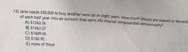 13) Jane needs $30,000 to buy another new car in eight years. How much should she deposit at the end
of each half year into an account that earns 4% interest compounded semiannually?
A) $1263.36
B) $1663.37
C) $1609.50
D) $160.95
E) none of these