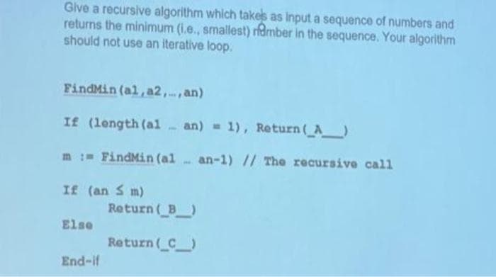 Give a recursive algorithm which takes as input a sequence of numbers and
returns the minimum (i.e., smallest) member in the sequence. Your algorithm
should not use an iterative loop.
FindMin (al, a2,..., an)
If (length (alan) = 1), Return (_A_)
m: FindMin (al an-1) // The recursive call
If (an S m)
Else
End-if
Return (_B__)
Return (_C_)
