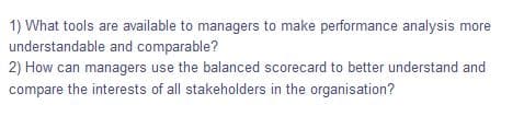 1) What tools are available to managers to make performance analysis more
understandable and comparable?
2) How can managers use the balanced scorecard to better understand and
compare the interests of all stakeholders in the organisation?
