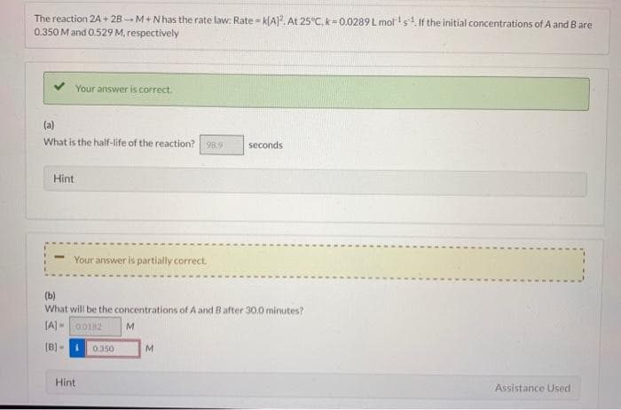 The reaction 2A + 2B - M+N has the rate law: Rate k(A]. At 25°C, k=0.0289 L mol's If the initial concentrations of A and Bare
0.350 M and 0.529 M, respectively
Your answer is correct.
(a)
What is the half-life of the reaction? 98.9
seconds
Hint
Your answer is partially correct.
(b)
What will be the concentrations of A and B after 30.0 minutes?
(A] -002
(B] -
0.350
M.
Hint
Assistance Used
