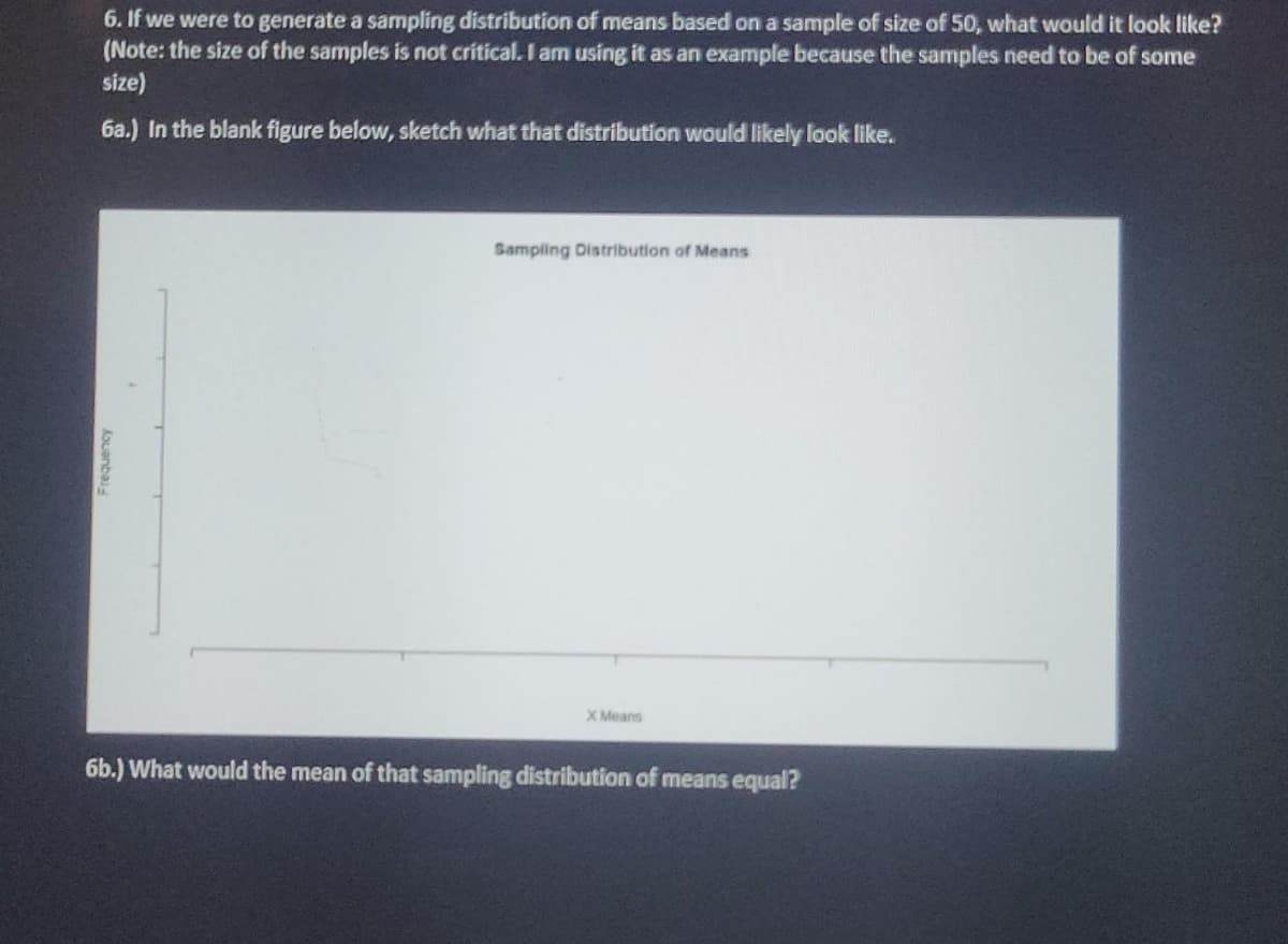 6. If we were to generate a sampling distribution of means based on a sample of size of 50, what would it look like?
(Note: the size of the samples is not critical. I am using it as an example because the samples need to be of some
size)
6a.) In the blank figure below, sketch what that distribution would likely look like.
Sampling Distribution of Means
X Means
6b.) What would the mean of that sampling distribution of means equal?
Kouanba
