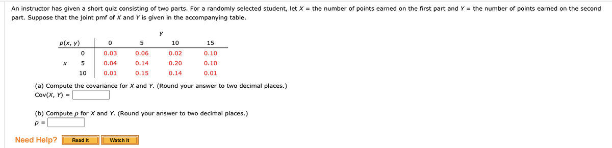An instructor has given a short quiz consisting of two parts. For a randomly selected student, let X = the number of points earned on the first part and Y = the number of points earned on the second
part. Suppose that the joint pmf of X and Y is given in the accompanying table.
y
p(x, y)
10
15
0.03
0.06
0.02
0.10
0.04
0.14
0.20
0.10
10
0.01
0.15
0.14
0.01
(a) Compute the covariance for X and Y. (Round your answer to two decimal places.)
Cov(X, Y) =
(b) Compute p for X and Y. (Round your answer to two decimal places.)
p =
Need Help?
Read It
Watch It
