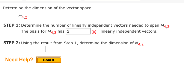 Determine the dimension of the vector space.
M4,2
STEP 1: Determine the number of linearly independent vectors needed to span M4,2.
|x linearly independent vectors.
The basis for M4,2 has 2
STEP 2: Using the result from Step 1, determine the dimension of M4,2.
Need Help?
Read It
