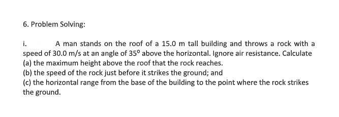 6. Problem Solving:
i.
speed of 30.0 m/s at an angle of 35° above the horizontal. Ignore air resistance. Calculate
(a) the maximum height above the roof that the rock reaches.
(b) the speed of the rock just before it strikes the ground; and
(c) the horizontal range from the base of the building to the point where the rock strikes
the ground.
A man stands on the roof of a 15.0 m tall building and throws a rock with a
