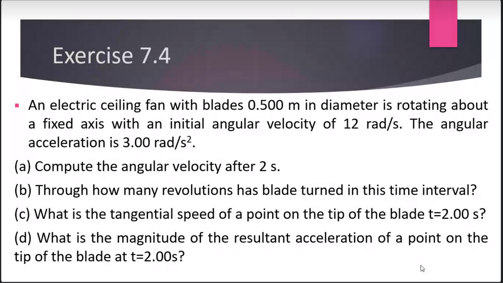 Exercise 7.4
An electric ceiling fan with blades 0.500 m in diameter is rotating about
a fixed axis with an initial angular velocity of 12 rad/s. The angular
acceleration is 3.00 rad/s².
(a) Compute the angular velocity after 2 s.
(b) Through how many revolutions has blade turned in this time interval?
(c) What is the tangential speed of a point on the tip of the blade t=2.00 s?
(d) What is the magnitude of the resultant acceleration of a point on the
tip of the blade at t=2.00s?
