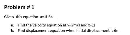Problem # 1
Given this equation a= 4-6t.
a. Find the velocity equation at v=2m/s and t=1s
b. Find displacement equation when initial displacement is 6m
