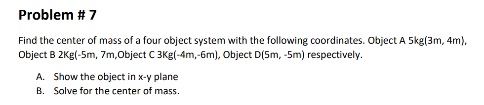 Problem # 7
Find the center of mass of a four object system with the following coordinates. Object A 5kg(3m, 4m),
Object B 2Kg(-5m, 7m,Object C 3Kg(-4m,-6m), Object D(5m, -5m) respectively.
A. Show the object in x-y plane
B. Solve for the center of mass.
