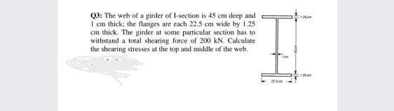 Q3: The web of a girder of I-section is 45 cm deep and
1 cm thick; the flanges are each 22.5 cm wide by 1.25
em thick. The girder at some particular section has to
withstand a total shearing force of 200 kN. Calculate
the shearing stresses at the top and middle of the web.
125m
