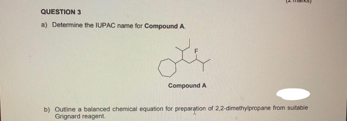 QUESTION 3
a) Determine the IUPAC name for Compound A.
Compound A
b) Outline a balanced chemical equation for preparation of 2,2-dimethylpropane from suitable
Grignard reagent.
