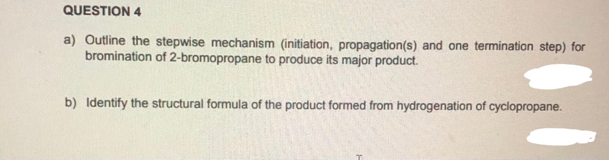 QUESTION 4
a) Outline the stepwise mechanism (initiation, propagation(s) and one termination step) for
bromination of 2-bromopropane to produce its major product.
b) Identify the structural formula of the product formed from hydrogenation of cyclopropane.
